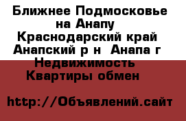 Ближнее Подмосковье на Анапу - Краснодарский край, Анапский р-н, Анапа г. Недвижимость » Квартиры обмен   